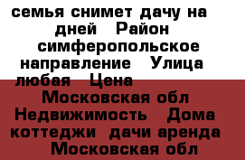 семья снимет дачу на 10 дней › Район ­ симферопольское направление › Улица ­ любая › Цена ­ 1000-1500 - Московская обл. Недвижимость » Дома, коттеджи, дачи аренда   . Московская обл.